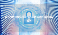 公司网络管理软件如何实现远程计算机桌面监控？