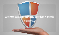 公司电脑监控软件如何监控公司电脑？有哪些功能特性？