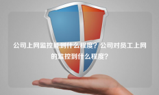 公司上网监控能到什么程度？公司对员工上网的监控到什么程度？