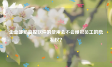 企业邮箱监控软件的使用会不会侵犯员工的隐私权？