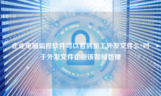 企业电脑监控软件可以看到员工外发文件么?对于外发文件企业该如何管理