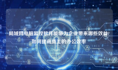 局域网电脑监控软件能够为企业带来哪些效益?如何提高员工的办公效率