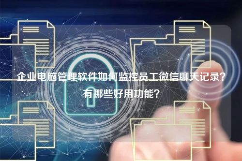 企业电脑管理软件如何监控员工微信聊天记录？有哪些好用功能？