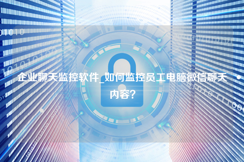 企业聊天监控软件_如何监控员工电脑微信聊天内容？