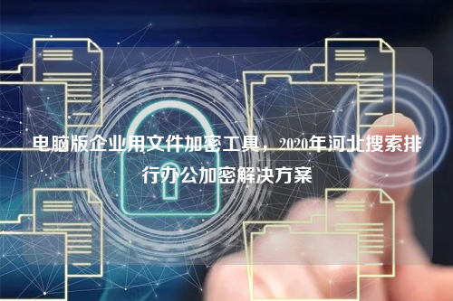 电脑版企业用文件加密工具，2020年河北搜索排行办公加密解决方案