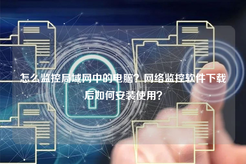 怎么监控局域网中的电脑？网络监控软件下载后如何安装使用？