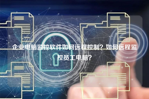 企业电脑监控软件如何远程控制？如何远程监控员工电脑？