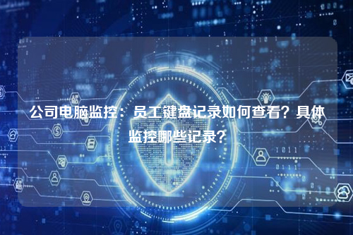 公司电脑监控:员工键盘记录如何查看?具体监控哪些记录?