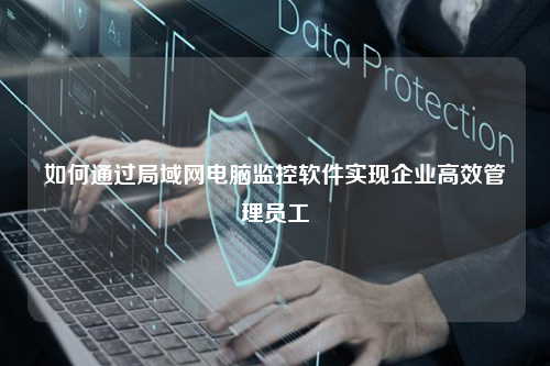 如何通过局域网电脑监控软件实现企业高效管理员工
