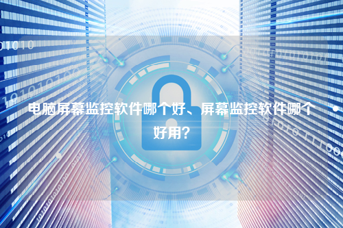 电脑屏幕监控软件哪个好、屏幕监控软件哪个好用？