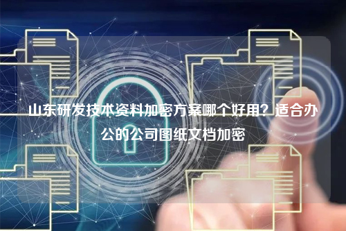 山东研发技术资料加密方案哪个好用？适合办公的公司图纸文档加密