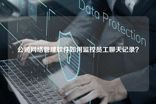 公司网络管理软件如何监控员工聊天记录？