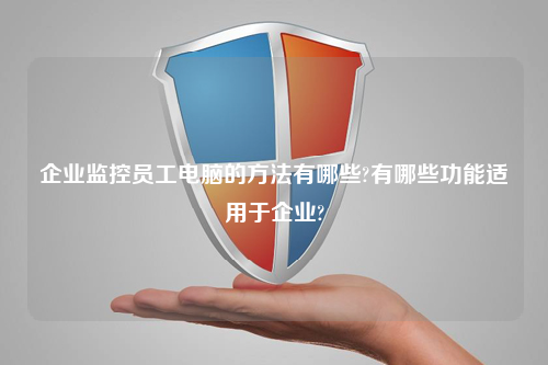 企业监控员工电脑的方法有哪些?有哪些功能适用于企业?