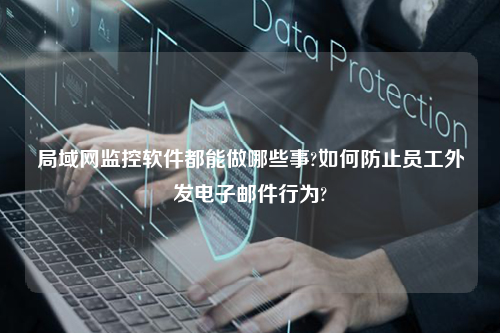 局域网监控软件都能做哪些事?如何防止员工外发电子邮件行为?