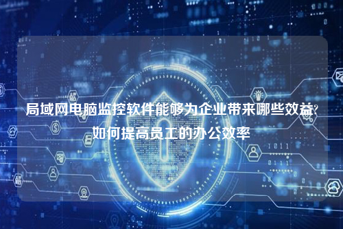 局域网电脑监控软件能够为企业带来哪些效益?如何提高员工的办公效率