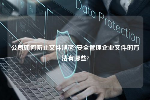 公司如何防止文件泄密?安全管理企业文件的方法有哪些?