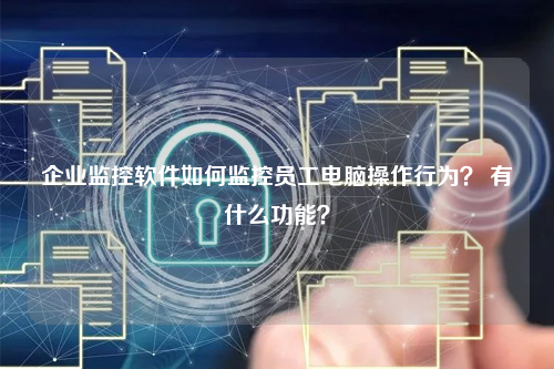 企业监控软件如何监控员工电脑操作行为？ 有什么功能？