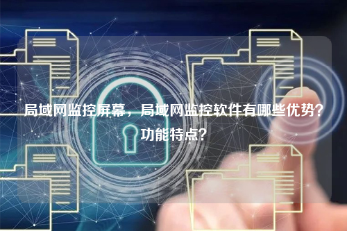 局域网监控屏幕,局域网监控软件有哪些优势?功能特点?