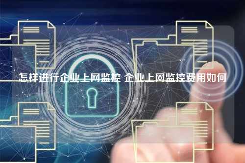 怎样进行企业上网监控 企业上网监控费用如何