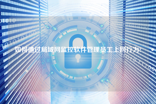 如何通过局域网监控软件管理员工上网行为?