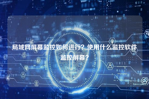 局域网屏幕监控如何进行？使用什么监控软件监控屏幕？