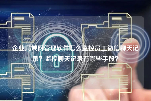 企业局域网管理软件怎么监控员工微信聊天记录？监控聊天记录有哪些手段？
