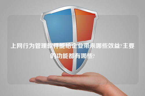 上网行为管理软件能给企业带来哪些效益?主要的功能都有哪些?