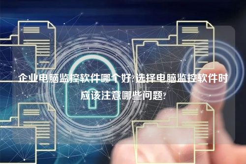 企业电脑监控软件哪个好?选择电脑监控软件时应该注意哪些问题?