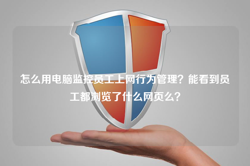 怎么用电脑监控员工上网行为管理？能看到员工都浏览了什么网页么？