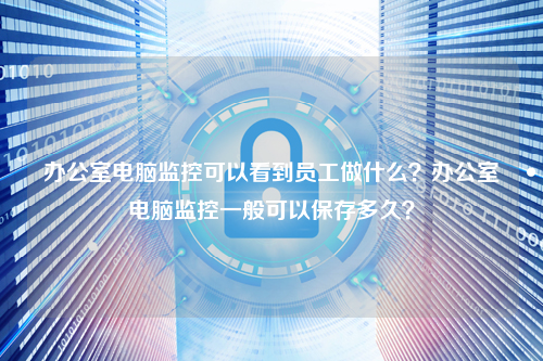 办公室电脑监控可以看到员工做什么？办公室电脑监控一般可以保存多久？