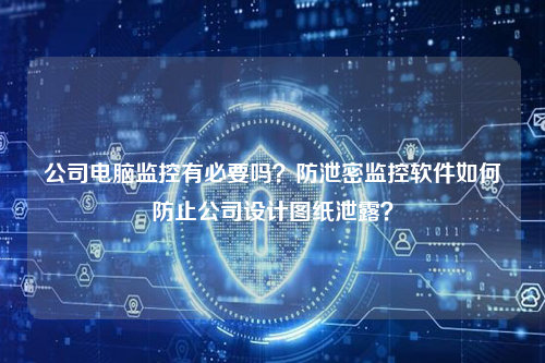 公司电脑监控有必要吗？防泄密监控软件如何防止公司设计图纸泄露？