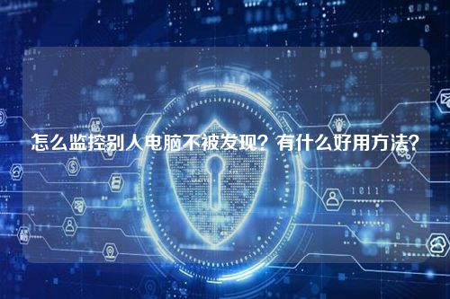 怎么监控别人电脑不被发现？有什么好用方法？