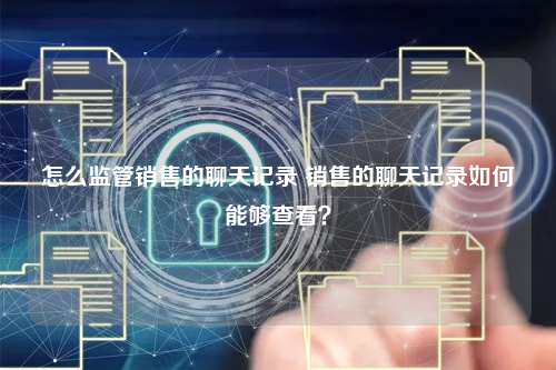 怎么监管销售的聊天记录 销售的聊天记录如何能够查看?