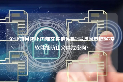 企业如何防止内部文件泄密呢?局域网电脑监控软件能防止文件泄密吗?