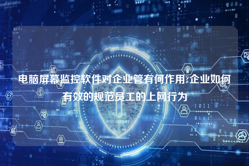 电脑屏幕监控软件对企业管有何作用?企业如何有效的规范员工的上网行为