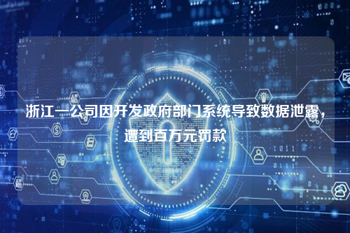 浙江一公司因开发政府部门系统导致数据泄露，遭到百万元罚款