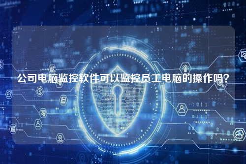 公司电脑监控软件可以监控员工电脑的操作吗？