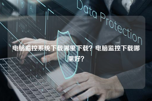 电脑监控系统下载哪里下载？电脑监控下载哪里好？