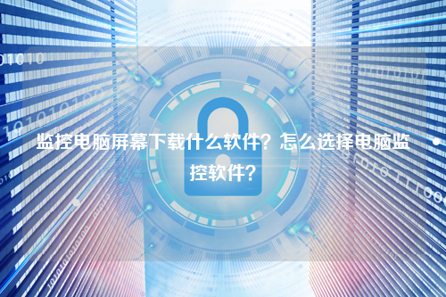 监控电脑屏幕下载什么软件？怎么选择电脑监控软件？