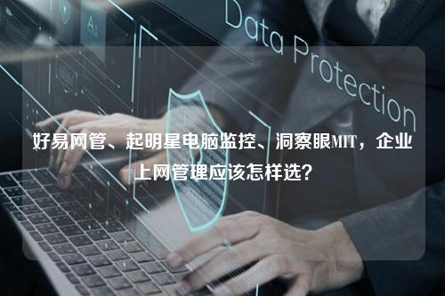 好易网管、起明星电脑监控、洞察眼MIT，企业上网管理应该怎样选？