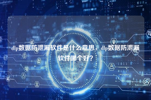 dlp数据防泄漏软件是什么意思，dlp数据防泄漏软件哪个好？