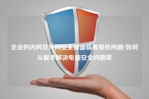 企业的内网及外网安全都面临着那些问题?如何从根本解决电脑安全问题呢