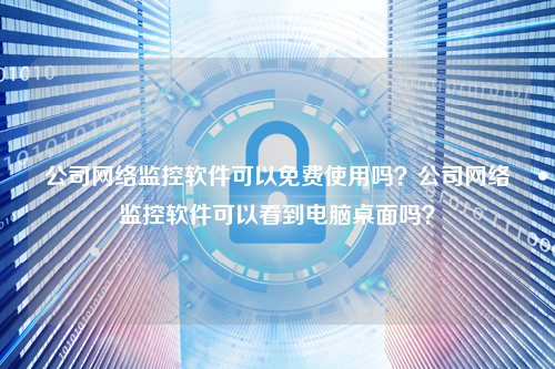 公司网络监控软件可以免费使用吗？公司网络监控软件可以看到电脑桌面吗？